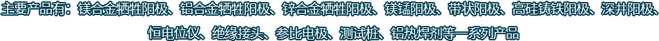 主要產(chǎn)品有：鎂合金犧牲陽(yáng)極、鋁合金犧牲陽(yáng)極、鋅合金犧牲陽(yáng)極、鎂錳陽(yáng)極、帶狀陽(yáng)極、高硅鑄鐵陽(yáng)極、深井陽(yáng)極、恒電位儀、絕緣接頭、參比電極、測(cè)試樁、鋁熱焊劑等一系列產(chǎn)品